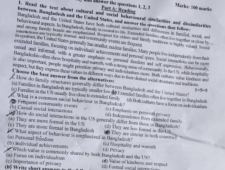 and answer the questions 1, 2, 3
Marks: 100 marks
Part A: Reading
1. Read the text about cultural and social behavioural similarities and dissimilarities
between. Bangladesh and the United States, and answer the questions that follow:
Bangladesh and the United States have both cultural similarities and differences in familial, social, and
behavioural aspects. In Bangladesh, family is central to life. Extended families often live together or close by. 
and strong family bonds are emphasized. Respect for elders and family traditions is highly valued. Social
interactions are typically formal, and community events are frequent.
In contrast, the United States generally has smaller, nuclear families. Many people live independently from their
extended families, focusing on individuals' achievements and personal space. Social interactions can be more
casual and informal, with a greater emphasis on personal freedom and self expression. Behaviourally,
Bangladeshis often show hospitality and warmth, with a strong sense of community. In the US. while hospitality
is also important, people might prioritize privacy and individualism more. Both cultures value kindness and
respect, but they express these values in different ways due to their distinct social structures and traditions.
Choose the best answer from the alternatives: 1* 5=5. How do family structures generally differ between Bangladesh and the United States?
(a) Families in Bangladesh are typically smaller low (b) Extended families often live together in Bangladesh
(c) Families in the US usually live close to extended family (d) Both cultures have a focus on individualism
. What is a common social behaviour in Bangladesh?
3 Frequent community events (c) Emphasis on personal privacy
(b) Casual social interactions (d) Independence from extended family
iii How do social interactions in the US generally differ from those in Bangladesh?
(a) They are more formal in the US (d) They are less formal in the US
(c) They are more formal in Bangladesh ) They are similar in both countries
iv. What aspect of behaviour is emphasized in Bangladesh?
(a) Personal freedom (c) Hospitality and warmth
(b) Individual achievements (d) Privacy
. Which value is commonly shared by both Bangladesh and the US?.
(a) Focus on individualism (d) Value of kindness and respect
(c) Importance of privacy (d) Formal social interaction
(b) Write short answer