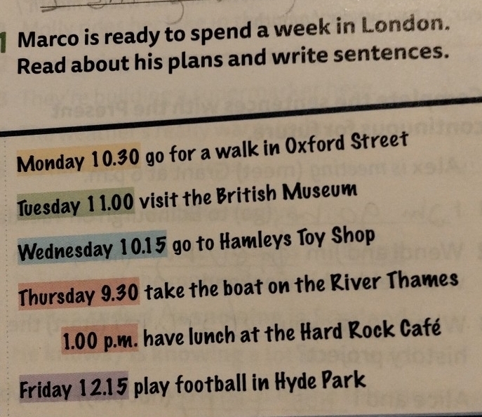 Marco is ready to spend a week in London. 
Read about his plans and write sentences. 
Monday 10.30 go for a walk in Oxford Street 
Tuesday 1 1.00 visit the British Museum 
Wednesday 10.15 go to Hamleys Toy Shop 
Thursday 9.30 take the boat on the River Thames
1.00 p.m. have lunch at the Hard Rock Café 
Friday 12.15 play football in Hyde Park