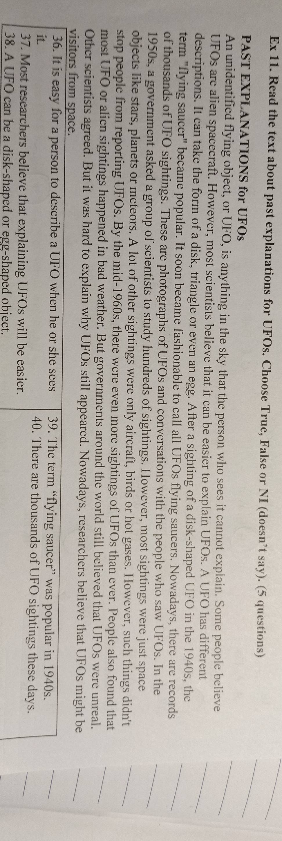 Ex 11. Read the text about past explanations for UFOs. Choose True, False or NI (doesn’t say). (5 questions) 
PAST EXPLANATIONS for UFOs 
An unidentified flying object, or UFO, is anything in the sky that the person who sees it cannot explain. Some people believe 
UFOs are alien spacecraft. However, most scientists believe that it can be easier to explain UFOs. A UFO has different 
descriptions. It can take the form of a disk, triangle or even an egg. After a sighting of a disk-shaped UFO in the 1940s, the 
term "flying saucer" became popular. It soon became fashionable to call all UFOs flying saucers. Nowadays, there are records 
of thousands of UFO sightings. These are photographs of UFOs and conversations with the people who saw UFOs. In the 
1950s, a government asked a group of scientists to study hundreds of sightings. However, most sightings were just space 
objects like stars, planets or meteors. A lot of other sightings were only aircraft, birds or hot gases. However, such things didn't 
stop people from reporting UFOs. By the mid-1960s, there were even more sightings of UFOs than ever. People also found that 
most UFO or alien sightings happened in bad weather. But governments around the world still believed that UFOs were unreal. 
Other scientists agreed. But it was hard to explain why UFOs still appeared. Nowadays, researchers believe that UFOs might be 
visitors from space. 
36. It is easy for a person to describe a UFO when he or she sees 39. The term “flying saucer” was popular in 1940s. 
it. 40. There are thousands of UFO sightings these days. 
37. Most researchers believe that explaining UFOs will be easier. 
38. A UFO can be a disk-shaped or egg-shaped object.