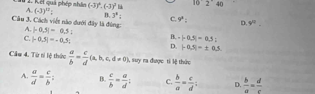 a 2. Kết quả phép nhân (-3)^6· (-3)^2 là 2 ˙ 40
A. (-3)^12 : B. 3^8; 9^8; 
C.
Câu 3. Cách viết nào dưới đây là đúng:
D. 9^(12).
A. |-0,5|=0,5;
B.
C. |-0,5|=-0,5 -|-0,5|=0,5;
D. |-0,5|=± 0,5. 
Câu 4. Từ tỉ lệ thức  a/b = c/d (a,b,c,d!= 0), , suy ra được tì lệ thức
A.  a/d = c/b .
B.  c/b = a/d .
C.  b/a = c/d ; a
D.  b/a = d/c 