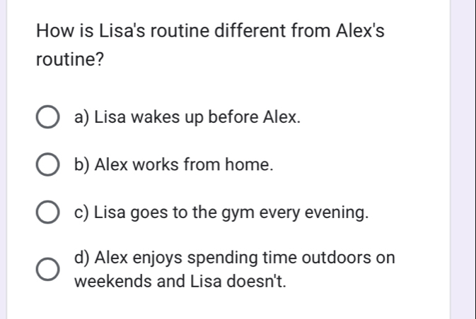 How is Lisa's routine different from Alex's
routine?
a) Lisa wakes up before Alex.
b) Alex works from home.
c) Lisa goes to the gym every evening.
d) Alex enjoys spending time outdoors on
weekends and Lisa doesn't.