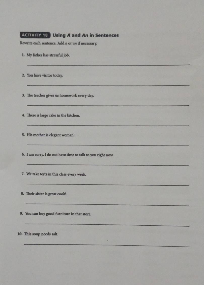 ACTIVITY 18 Using A and An in Sentences 
Rewrite each sentence. Add a or an if necessary. 
1. My father has stressful job. 
_ 
2. You have visitor today. 
_ 
3. The teacher gives us homework every day. 
_ 
4. There is large cake in the kitchen. 
_ 
5. His mother is elegant woman. 
_ 
6. I am sorry. I do not have time to talk to you right now. 
_ 
7. We take tests in this class every week. 
_ 
8. Their sister is great cook! 
_ 
9. You can buy good furniture in that store. 
_ 
10. This soup needs salt. 
_