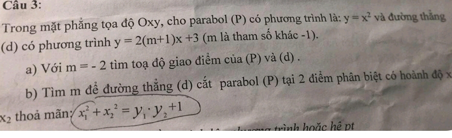 Trong mặt phẳng tọa độ Oxy, cho parabol (P) có phương trình là: y=x^2 và đường thắng 
(d) có phương trình y=2(m+1)x+3 (m là tham số khác -1). 
a) Với m=-2 tìm toạ độ giao điểm của (P) và (d) . 
b) Tìm m đề đường thắng (d) cắt parabol (P) tại 2 điểm phân biệt có hoành độ x
x_2 thoả mãn; x_1^(2+x_2^2=y_1)· y_2+1
trình hoặc hệ pt