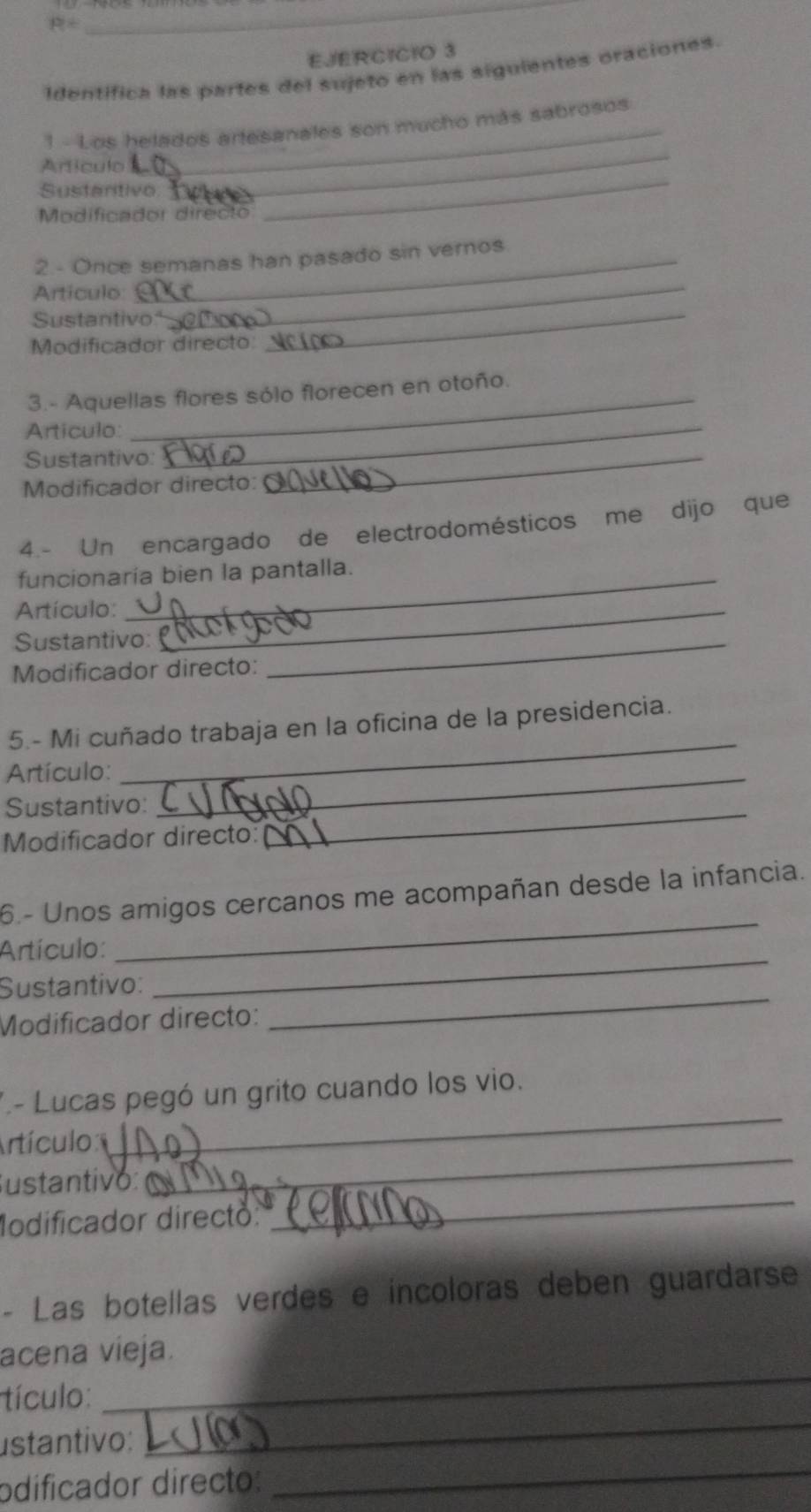R=
_ 
E./ERCICIO 3 
identifica las partes del sujeto en las siguientes oraciones. 
_ 
_ 
1 - Los helados artesanales son mucho más sabrosos 
Artículo 
Sustartivo 
Modificador directo 
_ 
2.- Once semanas han pasado sin vernos 
Artículo_ 
Sustantivo:'_ 
Modificador directo: 
_ 
3.- Aquellas flores sólo florecen en otoño. 
Articulo:_ 
Sustantivo:_ 
Modificador directo: 
4.- Un encargado de electrodomésticos me dijo que 
funcionaría bien la pantalla. 
Artículo:_ 
Sustantivo:_ 
Modificador directo: 
_ 
5.- Mi cuñado trabaja en la oficina de la presidencia. 
Artículo:_ 
Sustantivo:_ 
Modificador directo: 
_ 
6.- Unos amigos cercanos me acompañan desde la infancia. 
_ 
Artículo: 
Sustantivo: 
Modificador directo: 
_ 
.- Lucas pegó un grito cuando los vio. 
Artículo 
_ 
_ 
ustantivó: 
_ 
Modificador directo: 
- Las botellas verdes e incoloras deben guardarse 
_ 
acena vieja. 
_ 
tículo: 
_ 
ustantivo: 
odificador directo:
