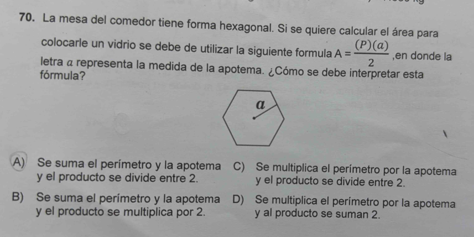 La mesa del comedor tiene forma hexagonal. Si se quiere calcular el área para
colocarle un vidrio se debe de utilizar la siguiente formula A= (P)(a)/2  ,en donde la
letra a representa la medida de la apotema. ¿Cómo se debe interpretar esta
fórmula?
A) Se suma el perímetro y la apotema C) Se multiplica el perímetro por la apotema
y el producto se divide entre 2. y el producto se divide entre 2.
B) Se suma el perímetro y la apotema D) Se multiplica el perímetro por la apotema
y el producto se multiplica por 2. y al producto se suman 2.