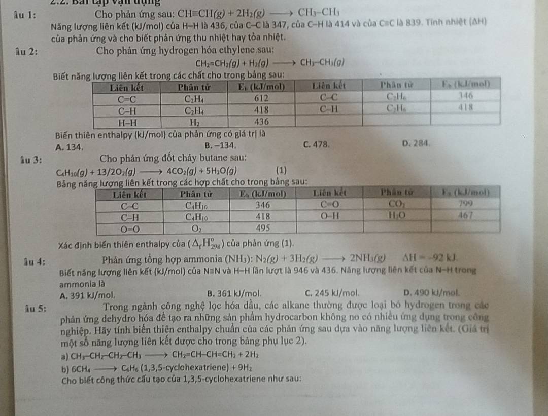 Bải tạp vạn đạng
âu 1:  Cho phản ứng sau: CHequiv CH(g)+2H_2(g)to CH_3-CH_3
Năng lượng liên kết (kJ/mol) của H-H là 436, của C-C là 347, của C-H là 414 và của Cequiv C là 839. Tính nhiệt (ΔH)
của phản ứng và cho biết phản ứng thu nhiệt hay tỏa nhiệt.
âu 2:  Cho phản ứng hydrogen hóa ethylene sau:
CH_2=CH_2(g)+H_2(g)to CH_3-CH_3(g)

Biến thiên enthalpy (kJ/mol) của phản ứng có giá trị là
A. 134. B. −134. C. 478. D. 284.
âu 3:  Cho phản ứng đốt cháy butane sau:
C_4H_10(g)+13/2O_2(g)to 4CO_2(g)+5H_2O(g) (1)
c hợp chất cho trong bảng sau:
Xác định biển thiên enthalpy của (△ _rH_(298)^o) của phản ứng (1).
âu 4:  Phản ứng tổng hợp ammonia (NH_3 ) N_2(g)+3H_2(g)to 2NH_3(g) △ H=-92kJ.
Biết năng lượng liên kết (kJ/mol) của N≡N và H-H lần lượt là 946 và 436. Năng lượng liên kết của N-H trong
ammonia là
A. 391 kJ/mol. B. 361 kJ/mol. C. 245 kJ/mol. D. 490 kJ/mol.
âu 5:  Trong ngành công nghệ lọc hóa dầu, các alkane thường được loại bó hydrogen trong các
phản ứng dehydro hóa để tạo ra những sản phẩm hydrocarbon không no có nhiều ứng dụng trong công
nghiệp. Hãy tính biến thiện enthalpy chuẩn của các phản ứng sau dựa vào năng lượng liên kết. (Giá trị
một số năng lượng liên kết được cho trong bảng phụ lục 2).
a) CH_3-CH_2-CH_3to CH_2=CH-CH=CH_2+2H_2
b) 6CH_4to C_6H_6(1,3,5- cyclohexatriene) + 9H_2
Cho biết công thức cấu tạo của 1,3,5-cyclohexatriene như sau: