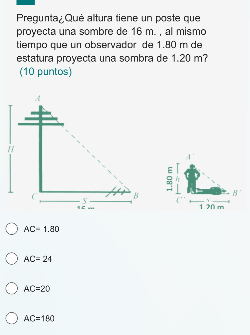 Pregunta¿Qué altura tiene un poste que
proyecta una sombre de 16 m. , al mismo
tiempo que un observador de 1.80 m de
estatura proyecta una sombra de 1.20 m?
(10 puntos)
AC=1.80
AC=24
AC=20
AC=180