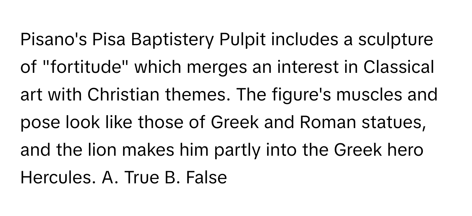 Pisano's Pisa Baptistery Pulpit includes a sculpture of "fortitude" which merges an interest in Classical art with Christian themes. The figure's muscles and pose look like those of Greek and Roman statues, and the lion makes him partly into the Greek hero Hercules.  A. True B. False