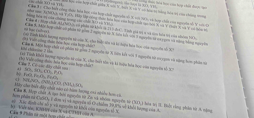 các chất XO và YH_3.
l (hydrogen); lần lượt là XO,YH_3. ha học của hợp chất được tạo
c hoa học của hợp chất giữa X với Y, biết X và Y có hóa trị bằng hóa trị của chúng trong
Câu 3 : Cho biết công thức hóa học của hợp chất nguyên tổ X với NO_3 và hợp chất của nguyên tố Y với O
bằng hóa trị của chúng trong các chất XO và YH_3).
như sau: X(NO_3)_2 và Y_2O_3 A  Hãy lập công thức hóa học của hợp chất tạo bởi X và Y (biết X và Y có hóa trị
Câu 4 : Hợp chất Al_x(NO_3) y có phân tử khối là 213 đvC. Tính giá trị x và tìm hóa trị của nhóm
tử bạc (silver).
Câu 5. Một hợp chất có phân tử gồm 2 nguyên tử X liên kết với 5 nguyên tử oxygen và nặng bằng nguyên
NO_3.
(a) Tính khối lượng nguyên tử của X, cho biết tên và kí hiệu hóa học của nguyên tố X?
(b) Viết công thức hóa học của hợp chất?
khí chlorine 2 lần.
Câu 6. Một hợp chất có phân tử gồm 2 nguyên tử X liên kết với 5 nguyên tử oxygen và nặng hơn phân từ
(a) Tính khối lượng nguyên tử của X, cho biết tên và kí hiệu hóa học của nguyên tố X?
(b) Viết công thức hóa học của hợp chất?
Câu 7. Có các dãy chất sau :
a) SO_2,SO_3,CO_2,P_2O_5
b) FeO,Fe_2O_3,Fe_3O_4
c) NH_4NO_3,(NH_2)_2CO,(NH_4)_2SO_4
Hãy cho biết dãy chất nào có hàm lượng oxi nhiều hơn cả.
Câu 8. Hợp chất A tạo bởi nguyên tử Zn và nhóm nguyên tử (XO_y) hóa trị II. Biết rằng phân tử A nặng
hơn phân tử CuSO_4 1 đơn vị và nguyên tố O chiếm 39,8% về khối lượng của A.
a) Xác định chỉ số y và nguyên tử khối của nguyên tố X.
b) Viết tên, KHHH của X và CTHH của A.
Câu 9 Phân tử một hợp chất nồm