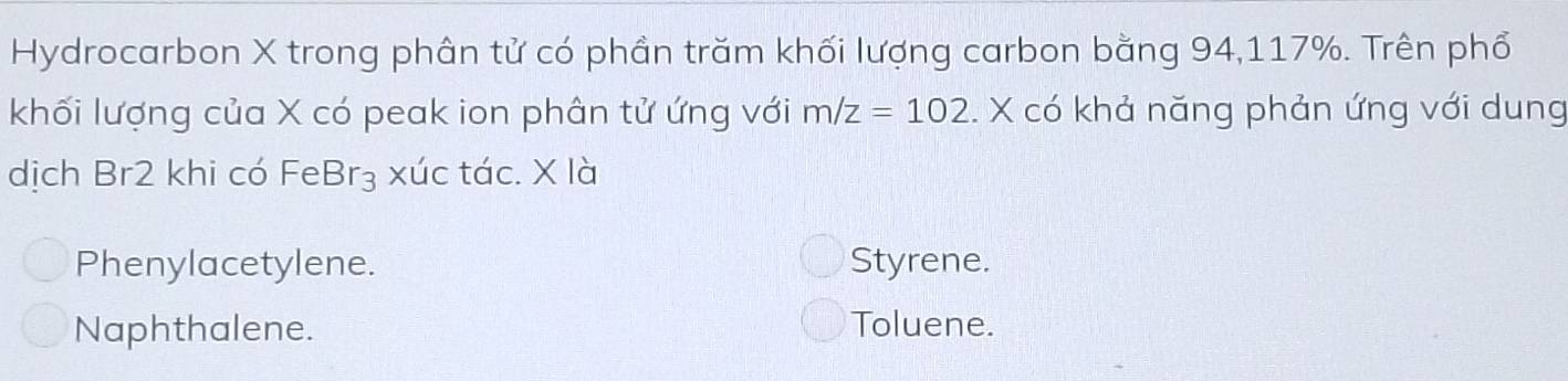 Hydrocarbon X trong phân tử có phần trăm khối lượng carbon bằng 94, 117%. Trên phổ
khối lượng của X có peak ion phân tử ứng với m/z=102. X có khả năng phản ứng với dung
dịch Br2 khi có FeBr₃ xúc tác. X là
Phenylacetylene. Styrene.
Naphthalene. Toluene.