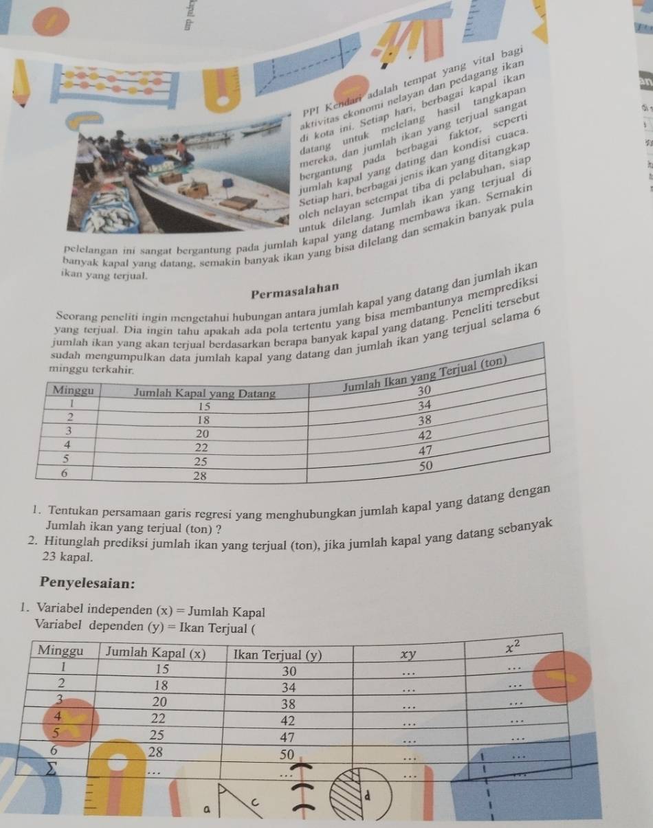 PPI Kendari adalah tempat yang vital bag
ktivitas ekonomi nelayan dan pedagang ikai
i kota ini. Setiap hari, berbagai kapal ikar
atang untuk melelang hasil tangkapar
ereka, dan jumlah ikan yang terjual sangat
d 
ergantung pada berbagai faktor, sepert.
mlah kapal yang dating dan kondisi cuaca
etiap hari, berbagai jenis ikan yang ditangkap
eh nelayan setempat tiba di pelabuhan, siap
ntuk dilelang. Jumlah ikan yang terjual di 9
pelelangan ini sangat bergantung pada jumlah apal yang datang membawa ikan. Semakin
banyak kapal yang datang, semakin banyak ikan yang bisa dilelang dan semakin banyak pula
ikan yang terjual.
Permasalahan
Scorang peneliti ingin mengetahui hubungan antara jumlah kapal yang datang dan jumlah ikan
yang terjual. Dia ingin tahu apakah ada pola tertentu yang bisa membantunya memprediksi
nyak kapal yang datang. Peneliti tersebut
yang terjual selama 6
1. Tentukan persamaan garis regresi yang menghubungkan jumlah kapal yang datang 
Jumlah ikan yang terjual (ton) ?
2. Hitunglah prediksi jumlah ikan yang terjual (ton), jika jumlah kapal yang datang sebanyak
23 kapal.
Penyelesaian:
1. Variabel independen (x) = Jumlah Kapal
Variabel dependen (y) = Ikan Terjual (
a
a
C