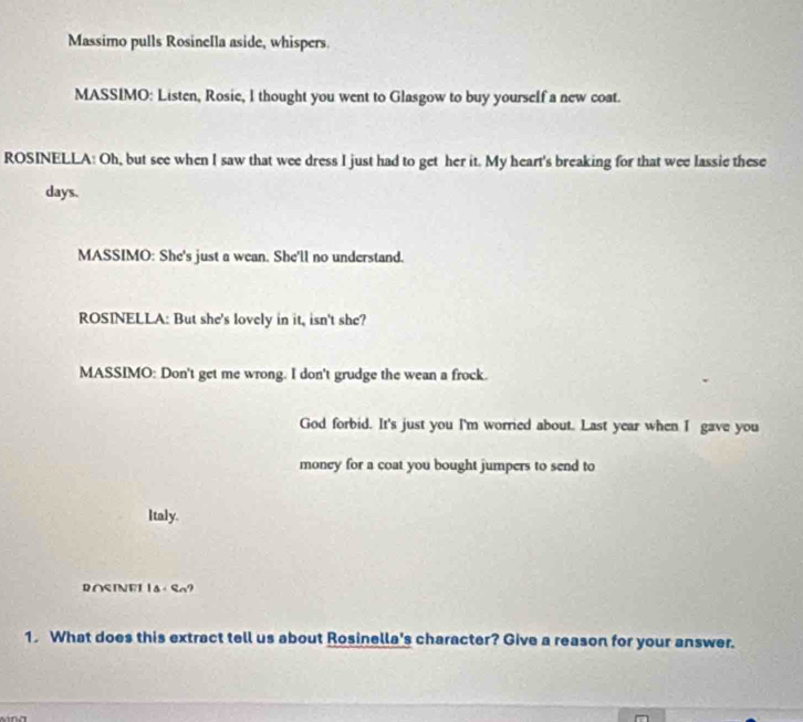 Massimo pulls Rosinella aside, whispers 
MASSIMO: Listen, Rosie, l thought you went to Glasgow to buy yourself a new coat. 
ROSINELLA: Oh, but see when I saw that wee dress I just had to get her it. My heart's breaking for that wee lassie these 
days. 
MASSIMO: She's just a wean. She'll no understand. 
ROSINELLA: But she's lovely in it, isn't she? 
MASSIMO: Don't get me wrong. I don't grudge the wean a frock. 
God forbid. It's just you I'm worried about. Last year when I gave you 
money for a coat you bought jumpers to send to 
Italy. 
RASINEL △ ? 
1. What does this extract tell us about Rosinella's character? Give a reason for your answer.