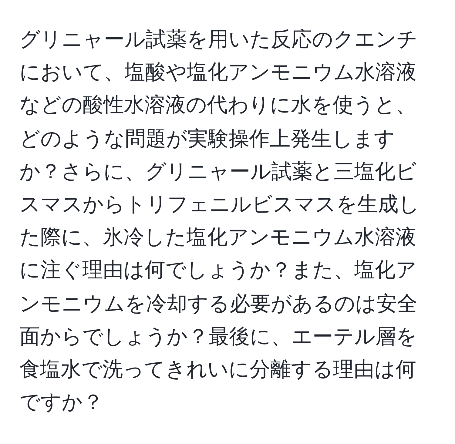 グリニャール試薬を用いた反応のクエンチにおいて、塩酸や塩化アンモニウム水溶液などの酸性水溶液の代わりに水を使うと、どのような問題が実験操作上発生しますか？さらに、グリニャール試薬と三塩化ビスマスからトリフェニルビスマスを生成した際に、氷冷した塩化アンモニウム水溶液に注ぐ理由は何でしょうか？また、塩化アンモニウムを冷却する必要があるのは安全面からでしょうか？最後に、エーテル層を食塩水で洗ってきれいに分離する理由は何ですか？