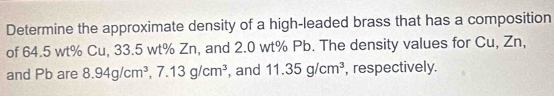 Determine the approximate density of a high-leaded brass that has a composition 
of 64.5 wt% Cu, 33.5 wt% Zn, and 2.0 wt% Pb. The density values for Cu, Zn, 
and Pb are 8.94g/cm^3, 7.13g/cm^3 , and 11.35g/cm^3 , respectively.