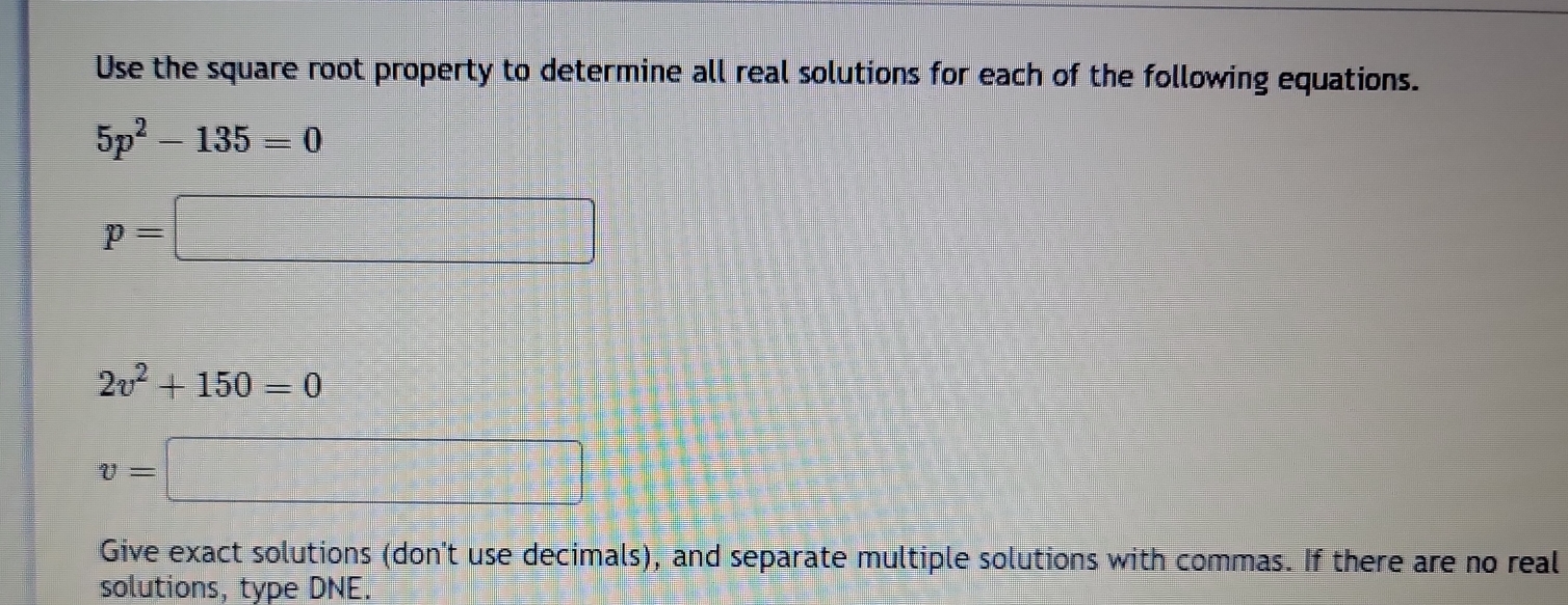 Use the square root property to determine all real solutions for each of the following equations.
5p^2-135=0
p=□
2v^2+150=0
v=□
Give exact solutions (don't use decimals), and separate multiple solutions with commas. If there are no real 
solutions, type DNE.