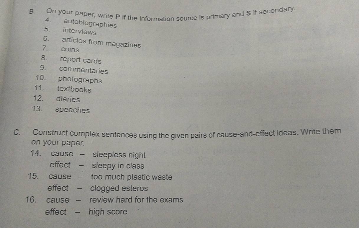 On your paper, write P if the information source is primary and S if secondary. 
4. autobiographies 
5. interviews 
6. articles from magazines 
7. coins 
8. report cards 
9. commentaries 
10. photographs 
11. textbooks 
12. diaries 
13. speeches 
C. Construct complex sentences using the given pairs of cause-and-effect ideas. Write them 
on your paper. 
14. cause - sleepless night 
effect - sleepy in class 
15. cause - too much plastic waste 
effect - clogged esteros 
16. cause - review hard for the exams 
effect - high score