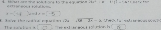 What are the solutions to the equation 2(x^2+x-11)^2=54 ? Check for 
extraneous solutions.
x= and x=. Solve the radical equation sqrt(2x)-sqrt(36-2x)=6. Check for extraneous solutic 
The solution is . The extraneous solution is .