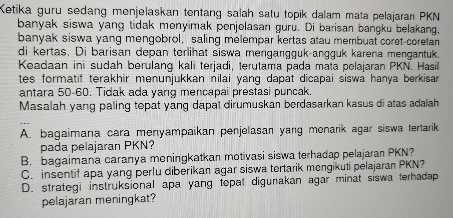 Ketika guru sedang menjelaskan tentang salah satu topik dalam mata pelajaran PKN
banyak siswa yang tidak menyimak penjelasan guru. Di barisan bangku belakang,
banyak siswa yang mengobrol, saling melempar kertas atau membuat coret-coretan
di kertas. Di barisan depan terlihat siswa mengangguk-angguk karena mengantuk.
Keadaan ini sudah berulang kali terjadi, terutama pada mata pelajaran PKN. Hasil
tes formatif terakhir menunjukkan nilai yang dapat dicapai siswa hanya berkisar 
antara 50 - 60. Tidak ada yang mencapai prestasi puncak.
Masalah yang paling tepat yang dapat dirumuskan berdasarkan kasus di atas adalah
A. bagaimana cara menyampaikan penjelasan yang menarik agar siswa tertarik
pada pelajaran PKN?
B. bagaimana caranya meningkatkan motivasi siswa terhadap pelajaran PKN?
C. insentif apa yang perlu diberikan agar siswa tertarik mengikuti pelajaran PKN?
D. strategi instruksional apa yang tepat digunakan agar minat siswa terhadap
pelajaran meningkat?