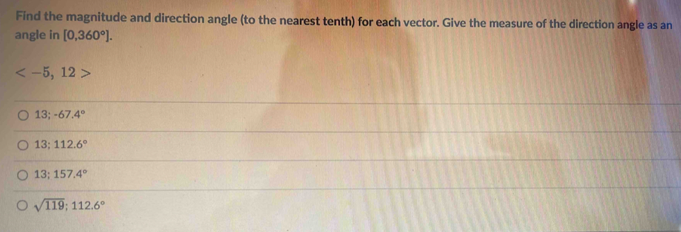 Find the magnitude and direction angle (to the nearest tenth) for each vector. Give the measure of the direction angle as an
angle in [0,360°].

13; -67.4°
13; 112.6°
13; 157.4°
sqrt(119); 112.6°