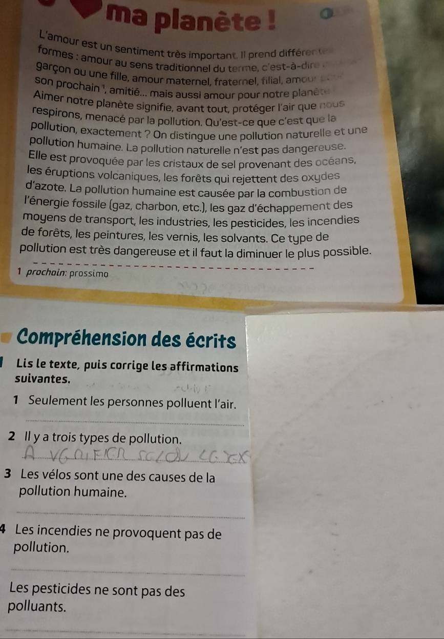 ma planète ! 
L'amour est un sentiment très important. Il prend différen te 
formes : amour au sens traditionnel du terme, c'est-à-dire 
garçon ou une fille, amour maternel, fraternel, filial, amour po 
son prochain ¹, amitié... mais aussi amour pour notre planét 
Aimer notre planète signifie, avant tout, protéger l'air que nous 
respirons, menacé par la pollution. Qu'est-ce que c'est que la 
pollution, exactement ? On distingue une pollution naturelle et une 
pollution humaine. La pollution naturelle n'est pas dangereuse. 
Elle est provoquée par les cristaux de sel provenant des océans, 
les éruptions volcaniques, les forêts qui rejettent des oxydes 
d'azote. La pollution humaine est causée par la combustion de 
l'énergie fossile (gaz, charbon, etc.), les gaz d'échappement des 
moyens de transport, les industries, les pesticides, les incendies 
de forêts, les peintures, les vernis, les solvants. Ce type de 
pollution est très dangereuse et il faut la diminuer le plus possible. 
1 prochain: prossimo 
Compréhension des écrits 
Lis le texte, puis corrige les affirmations 
suivantes. 
1 Seulement les personnes polluent l’air. 
_ 
2 ll y a trois types de pollution. 
_ 
3 Les vélos sont une des causes de la 
pollution humaine. 
_ 
4 Les incendies ne provoquent pas de 
pollution. 
_ 
Les pesticides ne sont pas des 
polluants. 
_