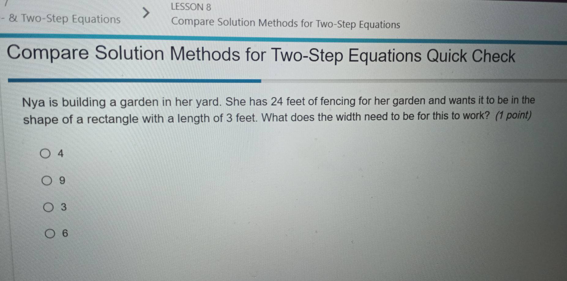 LESSON 8
- & Two-Step Equations Compare Solution Methods for Two-Step Equations
Compare Solution Methods for Two-Step Equations Quick Check
Nya is building a garden in her yard. She has 24 feet of fencing for her garden and wants it to be in the
shape of a rectangle with a length of 3 feet. What does the width need to be for this to work? (1 point)
4
9
3
6