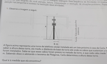 ( rângulo retângulo. Essa Sequência de Atividades irá mostrar 
e exigirão de você atenção, leitura, interpretação e resolução de situações-problema. Preste 
atenção nas perguntas e sucesso na resolução daws atividades. 
1. Observe a imagem a seguir. 
H H 
× 
:
6 m
A figura acima representa uma torre de telefone celular instalada em um lote próximo à casa de Carla. FP 
saber a altura dessa torre, ela mediu a distância da base da torre até onde os cabos que sustentam a te 
foram instalados. Sabe-se que esses cabos foram presos na metade da torre, e que cada cabo mede 
m. Sabendo disso e adotando o teorema de Pitágoras, Carla determinou a altura dessa torre. 
Qual é à medida que ela encontrou?