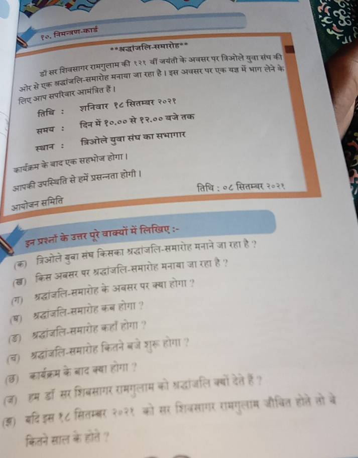 १०. निमन्त्रण-कार्ड
**श्रद्धांजलि-समारोह**
डो सर शिवसागर रामगुलाम की १२१ वीं जयंती के अबसर पर त्रिओले युवा संघ की
ओर से एक श्रद्धांजलि-समारोह मनाया जा रहा है। इस अबसर पर एक यज्ञ में भाग लेने के
लिए आप सपरिवार आमंत्रित हैं।
तिधि : शनिवार १८ सितम्बर २०२१
समय : दिन में १०.०० से १२.०० बजे तक
स्थान : त्रिओले युवा संघ का सभागार
कार्चक्रम के बाद एक सहभोज होगा।
आपकी उपस्थिति से हमें प्रसन्नता होगी।
तिथि : ०८ सितम्बर २०२१
आयोजन समिति
इन प्रश्तों के उत्तर पूरे वाक्यों में लिखिए :-
(क)ॉत्रिओले बुबा संघ किसका श्रद्धांजलि-समारोह मनाने जा रहा है ?
(ख) किस अबसर पर श्रद्धांजलि-समारोह मनाया जा रहा है ?
(ग) श्रद्धांजलि-समारोह के अबसर पर क्या होगा ?
(ष) श्रद्धांजलि-समारोह कब होगा ?
(ड) श्रद्धांजलि-समारोह कहाँ होगा ?
(च) श्रद्धांजलि-समारोह कितने बजे शुरू होगा ?
(छ) कार्यक्रम के बाद क्या होगा ?
(ज) हम डॉ सर शिबसागर रामगुलाम को श्रद्धांजलि क्यों देते हैं?
(ज) बदिइस १८ सितम्बर २०२१ को सर शिजसागर रामगुलाम जचित होले सो बे
कितने साल के होते ?