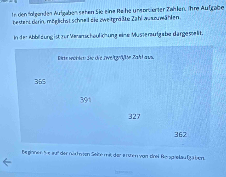 In den folgenden Aufgaben sehen Sie eine Reihe unsortierter Zahlen. Ihre Aufgabe 
besteht darin, möglichst schnell die zweitgrößte Zahl auszuwählen. 
In der Abbildung ist zur Veranschaulichung eine Musteraufgabe dargestellt. 
Bitte wählen Sie die zweitgrößte Zahl aus.
365
391
327
362
Beginnen Sie auf der nächsten Seite mit der ersten von drei Beispielaufgaben. 
Ipressued