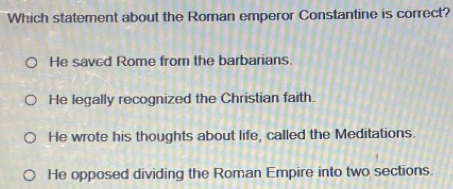 Which statement about the Roman emperor Constantine is correct?
He savcd Rome from the barbarians.
He legally recognized the Christian faith.
He wrote his thoughts about life, called the Meditations.
He opposed dividing the Roman Empire into two sections.