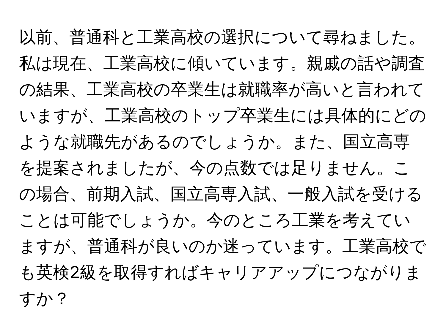 以前、普通科と工業高校の選択について尋ねました。私は現在、工業高校に傾いています。親戚の話や調査の結果、工業高校の卒業生は就職率が高いと言われていますが、工業高校のトップ卒業生には具体的にどのような就職先があるのでしょうか。また、国立高専を提案されましたが、今の点数では足りません。この場合、前期入試、国立高専入試、一般入試を受けることは可能でしょうか。今のところ工業を考えていますが、普通科が良いのか迷っています。工業高校でも英検2級を取得すればキャリアアップにつながりますか？