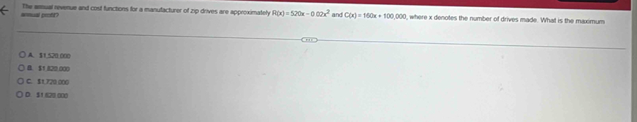 The anmual revenue and cost functions for a manufacturer of zip drives are approximately R(x)=520x-0.02x^2
annual peofit? and C(x)=160x+100,000 , where x denotes the number of drives made. What is the maximum
A. $1,520,000
B. $1,820,000
C. $1.720 000
D. $1 620 000