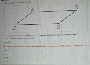 Use the image to answer the question
The intenor angle of point B meavures (3x-7) degrees and the interior angle of point D measures
(x+15) degrees. What is the value of x?
(T ,poin)
HINT: What do you know about opposite angles of a paraelogram? How can you use that to setup an equation to solve for x?
(T poin()
22
26