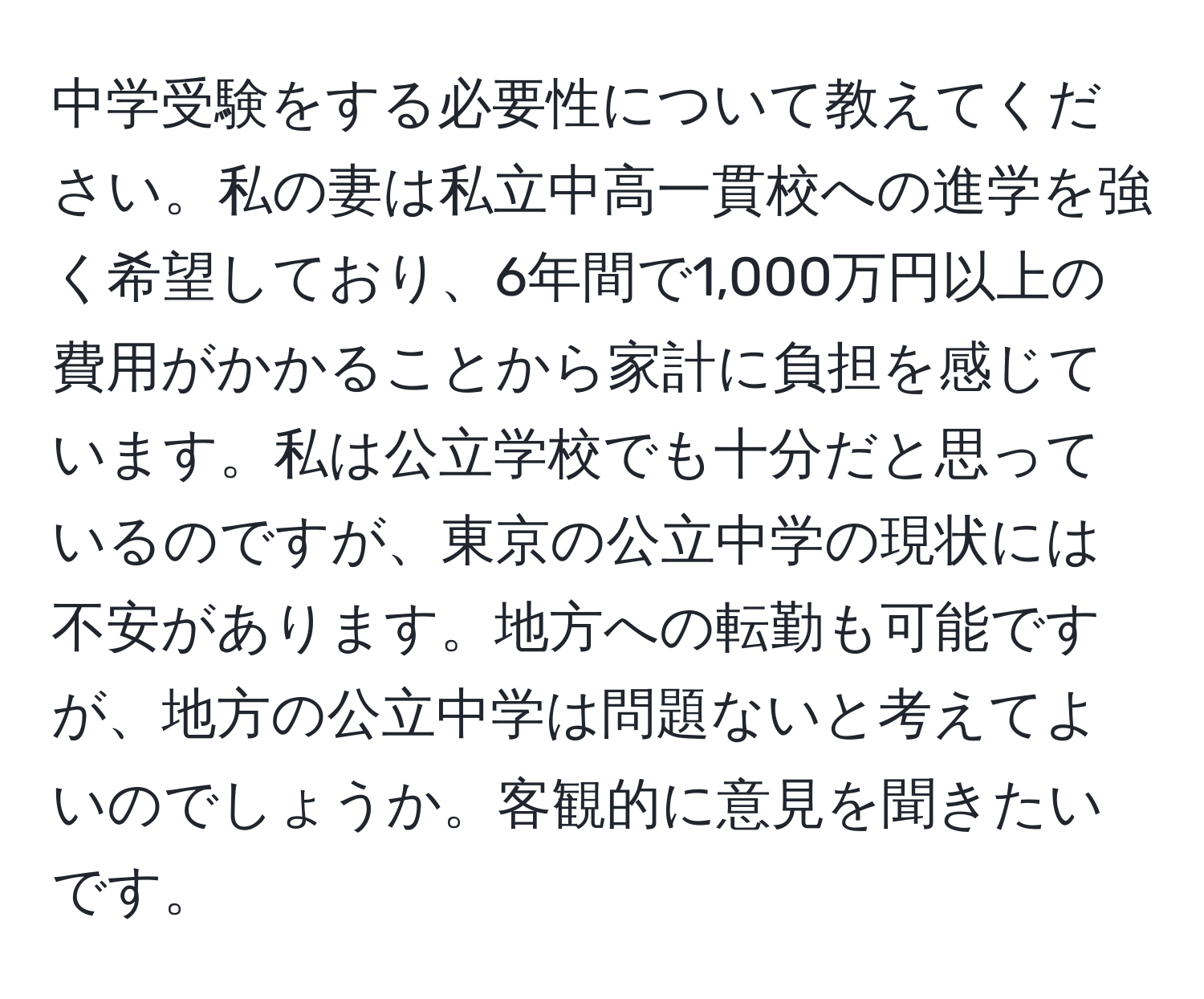 中学受験をする必要性について教えてください。私の妻は私立中高一貫校への進学を強く希望しており、6年間で1,000万円以上の費用がかかることから家計に負担を感じています。私は公立学校でも十分だと思っているのですが、東京の公立中学の現状には不安があります。地方への転勤も可能ですが、地方の公立中学は問題ないと考えてよいのでしょうか。客観的に意見を聞きたいです。