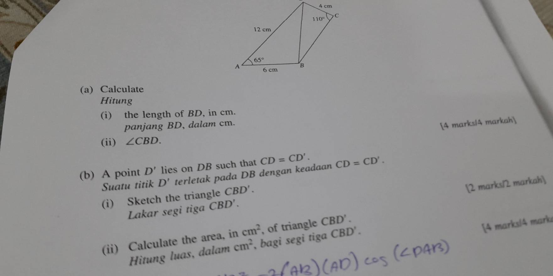 Calculate
Hitung
(i) the length of BD, in cm.
panjang BD, dalam cm.
[4 marks/4 markah]
(ii) ∠ CBD.
(b) A point D' lies on DB such that CD=CD'.
Suatu titik D' terletak pada DB dengan keadaan CD=CD'.
(i) Sketch the triangle CBD'.
[2 marks/2 markah]
Lakar segi tiga CBD'.
(ii) Calculate the area, in cm^2 , of triangle CBD'.
[4 marks/4 marki
Hìtung luas, dalam cm^2 , bagi segi tiga CBD'.