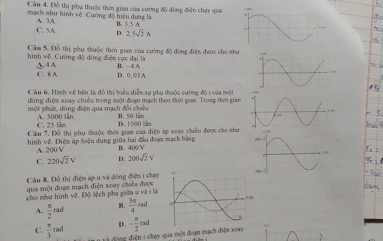 Đồ thị phụ thuộc thời gian của cường độ dòng điện chạy qua 
mạch như hình vhat e.  Cường độ hiệu dụng là
A. 3A. B. 3,5 A.
C. 5A.
D. 2,5sqrt(2)A.
Câu 5. Đồ thị phụ thuộc thời gian của cường độ dòng điện được cho như
hình vẽ. Cường độ dòng điện cực đại là
A. 4 A B. −4 A
C. 8 A D. 0, 03 A
l(s)
Câu 6. Hình vẽ bên là đồ thị biểu diễn-sự phụ thuộc cường độ i của một 
đòng điện xoay chiều trong một đoạn mạch theo thời gian. Trong thời gian
một phút, dòng điện qua mạch đổi chiều
t(s)
A. 3000 lần. B. 50 lần.
C. 25 lần. D. 1500 lần.
Câu 7. Đồ thị phụ thuộc thời gian của điện áp xoay chiều được cho như
hình vẽ. Điện áp hiệu dụng giữa hai đầu đoạn mạch bằng
A. 200 V B. 400 V
C. 220sqrt(2)V
D. 200sqrt(2)V
Câu 8. Đồ thị điện áp u và dòng điện i chạy 
qua một đoạn mạch điện xoay chiều được
cho như hình vẽ. Độ lệch pha giữa u và i là
B.  3π /4 rad
A.  π /2 rad
C.  π /3 rad
D. - π /2 rad u,i
đ à  động điện i chạy qua một đoạn mạch điện xoay