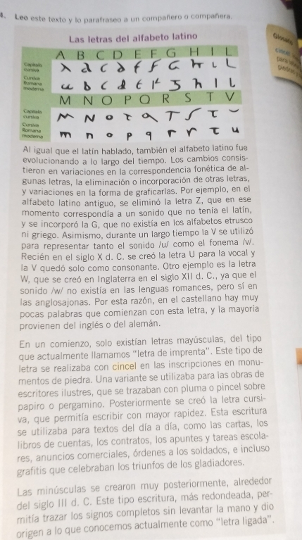 Leo este texto y lo parafraseo a un compañero o compañera.
Las letras del alfabeto latíno
Qonate
A B  C D E F G H | L creh == cara l
Capiain cursva λ d cdf fgH il   
Cursiva
moderna Rumania ud C dt 1 5 h 1 l
M N O P Q R S T V
cursiva Capitala MN。τaTʃτ 
Cursivia
modera Romaru
mén。p qгrτ u
Al igual que el latín hablado, también el alfabeto latino fue
evolucionando a lo largo del tiempo. Los cambios consis-
tieron en variaciones en la correspondencia fonética de al-
gunas letras, la eliminación o incorporación de otras letras,
y variaciones en la forma de graficarlas. Por ejemplo, en el
alfabeto latino antiguo, se eliminó la letra Z, que en ese
momento correspondía a un sonido que no tenía el latín,
y se incorporó la G, que no existía en los alfabetos etrusco
ni griego. Asimismo, durante un largo tiempo la V se utilizó
para representar tanto el sonido /u/ como el fonema /v/.
Recién en el siglo X d. C. se creó la letra U para la vocal y
la V quedó solo como consonante. Otro ejemplo es la letra
W, que se creó en Inglaterra en el siglo XII d. C., ya que el
sonido /w/ no existía en las lenguas romances, pero sí en
las anglosajonas. Por esta razón, en el castellano hay muy
pocas palabras que comienzan con esta letra, y la mayoría
provienen del inglés o del alemán.
En un comienzo, solo existían letras mayúsculas, del tipo
que actualmente llamamos “letra de imprenta”. Este tipo de
letra se realizaba con cincel en las inscripciones en monu-
mentos de piedra. Una variante se utilizaba para las obras de
escritores ilustres, que se trazaban con pluma o pincel sobre
papiro o pergamino. Posteriormente se creó la letra cursi-
va, que permitía escribir con mayor rapidez. Esta escritura
se utilizaba para textos del día a día, como las cartas, los
libros de cuentas, los contratos, los apuntes y tareas escola-
res, anuncios comerciales, órdenes a los soldados, e incluso
grafitis que celebraban los triunfos de los gladiadores.
Las minúsculas se crearon muy posteriormente, alrededor
del siglo III d. C. Este tipo escritura, más redondeada, per-
mitía trazar los signos completos sin levantar la mano y dio
origen a lo que conocemos actualmente como “letra ligada”.