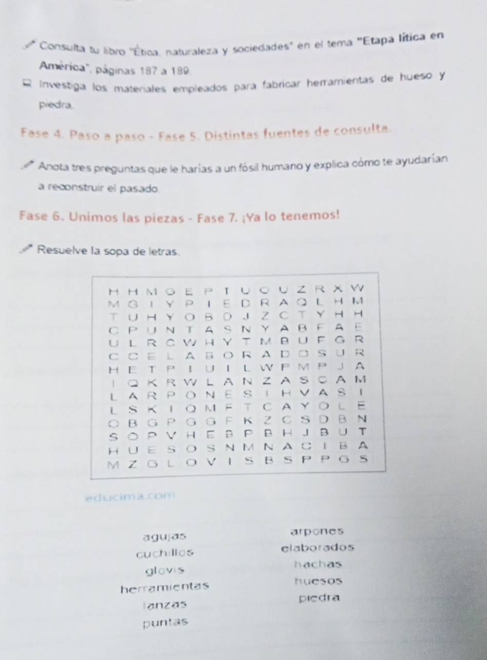 Consulta tu libro ''Ética, naturaleza y sociedades'' en el tema ''Etapa lítica en
mérica", páginas 187 a 189.
Investiga los materiales empleados para fabricar heramientas de hueso y
piedra.
Fase 4. Paso a paso - Fase 5. Distintas fuentes de consulta.
Anota tres preguntas que le harías a un fósil humano y explica cómo te ayudarían
a reconstruir el pasado.
Fase 6. Unimos las piezas - Fase 7. ¡Ya lo tenemos!
Resuelve la sopa de letras.
H H M GE P TU○ U Z R X W
M G I Y P TE DR A Q L H M
T ∪ HY O B D J Z C T Y H H
C PUN TAS N Y A BFAE
U L R C W HY T M BU F G R
C CE LA BORAD○ S∪ R
H E T P I U I L W P M P J A
I Q K R W L A N Z A S C A M
LAR PONE S IHVAS I
L S KIQM FT CAYOLE
○ BG P G G F K Z C S D B N
SO P V HE B P BHJ BU T
HUE SO S NM NAC I BA
M Z GLO VI S BS P P G S
educima.com
agujas arpones
cuchillos elaborados
hachas
glovis
herramientas
huesos
lanzas
piedra
puntas