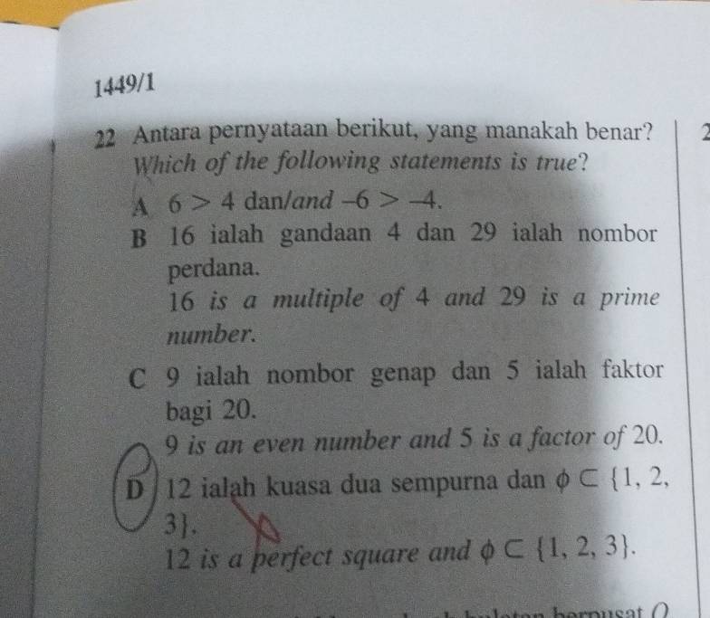 1449/1
22 Antara pernyataan berikut, yang manakah benar?
Which of the following statements is true?
A 6>4 dan/and -6>-4.
B 16 ialah gandaan 4 dan 29 ialah nombor
perdana.
16 is a multiple of 4 and 29 is a prime
number.
C 9 ialah nombor genap dan 5 ialah faktor
bagi 20.
9 is an even number and 5 is a factor of 20.
D 12 ialah kuasa dua sempurna dan phi ⊂  1,2,
3.
12 is a perfect square and phi ⊂  1,2,3.