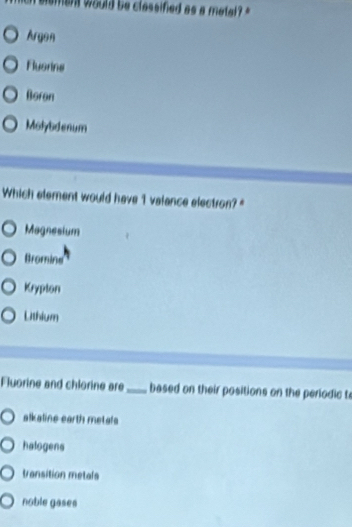 ment would be classified as a mete ''
Argon
Flusrine
Boron
Molybdenum
Which element would have 1 valance electron?"
Magnesium
Bromine
Krypton
Lithium
Fluorine and chlorine are_ based on their positions on the periodic te
alkaline earth metals
halogens
transition metals
noble gases