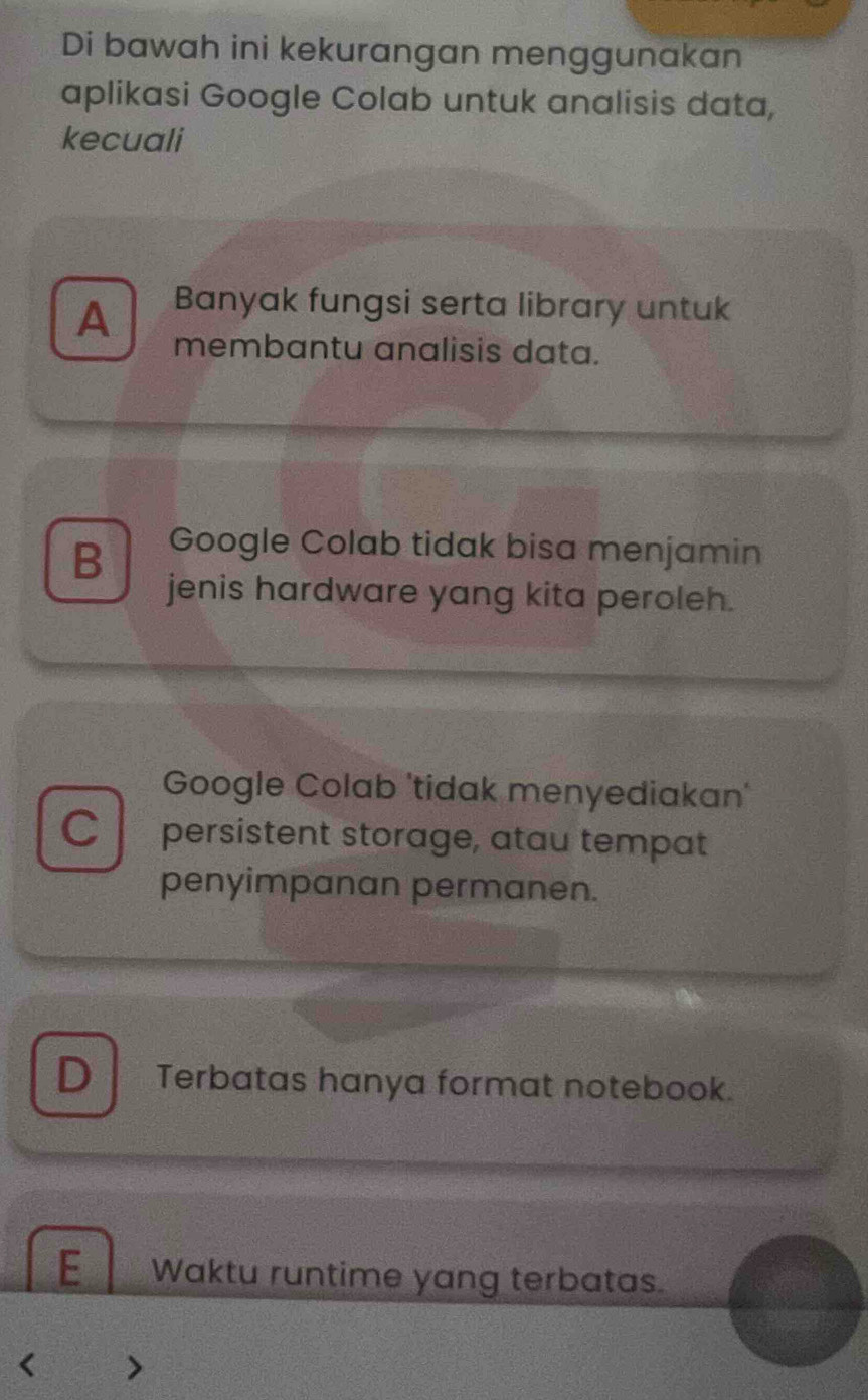 Di bawah ini kekurangan menggunakan
aplikasi Google Colab untuk analisis data,
kecuali
A Banyak fungsi serta library untuk
membantu analisis data.
B Google Colab tidak bisa menjamin
jenis hardware yang kita peroleh.
Google Colab 'tidak menyediakan'
C persistent storage, atau tempat
penyimpanan permanen.
D Terbatas hanya format notebook.
E Waktu runtime yang terbatas.