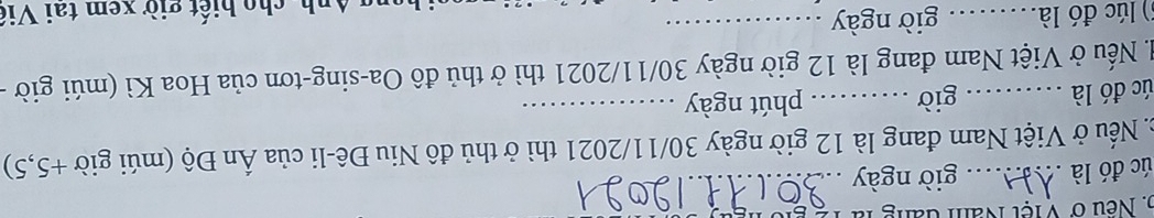 Neu ở V iệt Năm đăng là 
úc đó là . giờ ngày_ 
c Nếu ở Việt Nam đang là 12 giờ ngày 30/11/2021 thì ở thủ đô Niu Đê-li của Ấn Độ (múi giờ +5,5) 
úc đó là giờ ._ phút ngày_ 
đ. Nếu ở Việt Nam đang là 12 giờ ngày 30/11/2021 thì ở thủ đô Oa-sing-tơn của Hoa Kì (múi giờ - 
() lúc đó là.... . giờ ngày 
Anh, cho biết giờ xem tai Viê