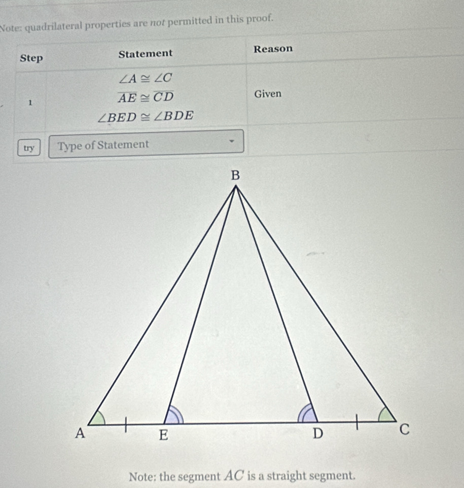 Note: quadrilateral properties are not permitted in this proof. 
Step Statement Reason
∠ A≌ ∠ C
1
overline AE≌ overline CD
Given
∠ BED≌ ∠ BDE
try Type of Statement 
Note: the segment AC is a straight segment.