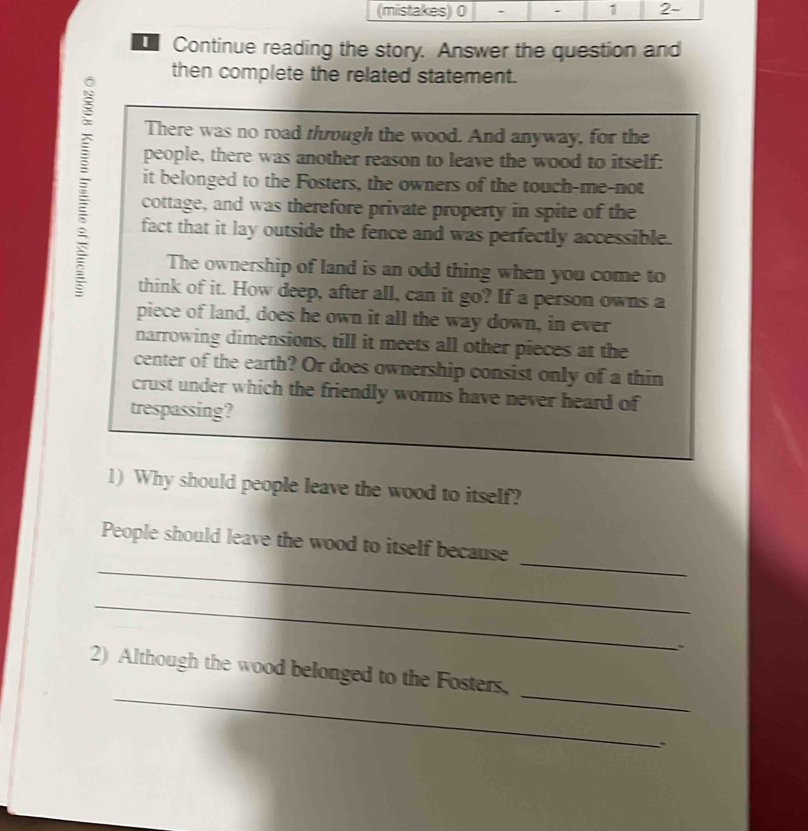 Continue reading the story. Answer the question and 
then complete the related statement. 
There was no road through the wood. And anyway, for the 
people, there was another reason to leave the wood to itself: 
it belonged to the Fosters, the owners of the touch-me-not 
cottage, and was therefore private property in spite of the 
fact that it lay outside the fence and was perfectly accessible. 
The ownership of land is an odd thing when you come to 
think of it. How deep, after all, can it go? If a person owns a 
piece of land, does he own it all the way down, in ever 
narrowing dimensions, till it meets all other pieces at the 
center of the earth? Or does ownership consist only of a thin 
crust under which the friendly worms have never heard of 
trespassing? 
1) Why should people leave the wood to itself? 
_ 
_ 
People should leave the wood to itself because 
_ 
_ 
_ 
2) Although the wood belonged to the Fosters, 
.