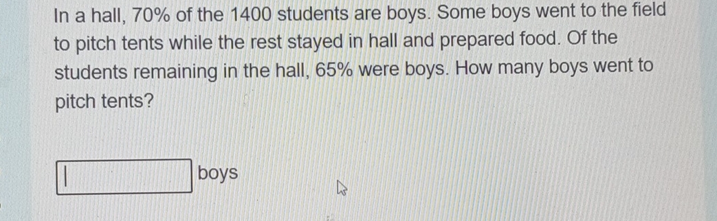 In a hall, 70% of the 1400 students are boys. Some boys went to the field 
to pitch tents while the rest stayed in hall and prepared food. Of the 
students remaining in the hall, 65% were boys. How many boys went to 
pitch tents? 
□ boys