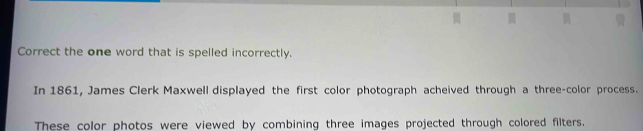 Correct the one word that is spelled incorrectly. 
In 1861, James Clerk Maxwell displayed the first color photograph acheived through a three-color process. 
These color photos were viewed by combining three images projected through colored filters.