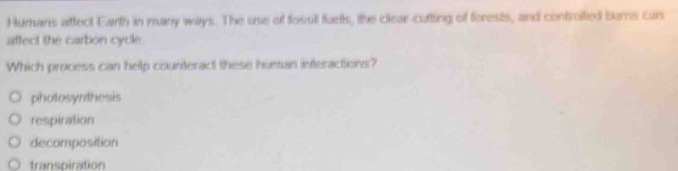 Humans affect Earth in many ways. The use of fossil fuets, the clear-cutting of forests, and controited burns can
affect the cartion cycle.
Which process can help counteract these human inferactions?
photosynthesis
respiration
decomposition
transpiration