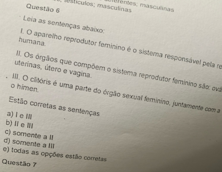 o, estículos; masculinas
elefentes; masculinas
Questão 6
Leia as sentenças abaixo:
humana.
I. O aparelho reprodutor feminino é o sistema responsável pela re
uterinas, útero e vagina.
1. Os órgãos que compõem o sistema reprodutor feminino são: ova
o himen.
III. O clitóris é uma parte do órgão sexual feminino, juntamente com a
Estão corretas as sentenças
a) le Ⅲ
b) ⅡeⅢ
c) somente a II
d) somente a III
e) todas as opções estão corretas
Questão 7