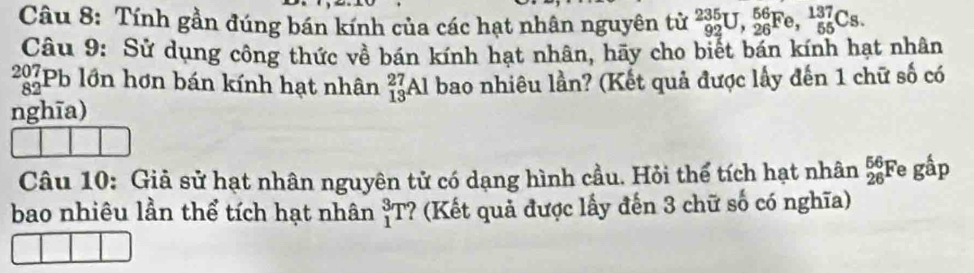 Tính gần đúng bán kính của các hạt nhân nguyên tử _(92)^(235)U, _(26)^(56)Fe, _(55)^(137)Cs. 
Câu 9: Sử dụng công thức về bán kính hạt nhân, hãy cho biết bán kính hạt nhân 
297Pb lớn hơn bán kính hạt nhân _(13)^(27)A Al bao nhiêu lần? (Kết quả được lấy đến 1 chữ số có
82
nghīa) 
Câu 10: Giả sử hạt nhân nguyên tử có dạng hình cầu. Hỏi thể tích hạt nhân _(26)^(56)F ) ghat ap
bao nhiêu lần thể tích hạt nhân _1^3T ? (Kết quả được lấy đến 3 chữ số có nghĩa)