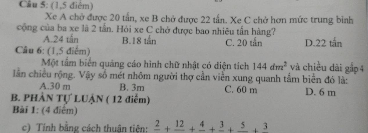 (1,5 điểm)
Xe A chở được 20 tấn, xe B chở được 22 tấn. Xe C chở hơn mức trung bình
cộng của ba xe là 2 tấn. Hỏi xe C chở được bao nhiêu tấn hàng?
A. 24 tấn B. 18 tấn C. 20 tấn D. 22 tấn
Câu 6: (1,5 điểm)
Một tấm biển quảng cáo hình chữ nhật có diện tích 144dm^2 và chiều dài gấp 4
lần chiều rộng. Vậy số mét nhôm người thợ cần viền xung quanh tấm biển đó là:
A. 30 m B. 3m C. 60 m D. 6 m
B. PHÂN Tự LUẠN ( 12 điểm)
Bài 1: (4 điểm)
c) Tính bằng cách thuận tiện: frac 2+frac 12+frac 4+frac 3+frac 5+frac 3