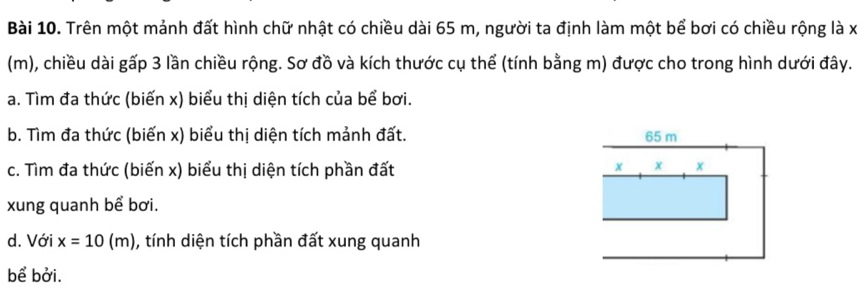 Trên một mảnh đất hình chữ nhật có chiều dài 65 m, người ta định làm một bể bơi có chiều rộng là x
(m), chiều dài gấp 3 lần chiều rộng. Sơ đồ và kích thước cụ thể (tính bằng m) được cho trong hình dưới đây. 
a. Tìm đa thức (biến x) biểu thị diện tích của bể bơi. 
b. Tìm đa thức (biến x) biểu thị diện tích mảnh đất. 
c. Tìm đa thức (biến x) biểu thị diện tích phần đất 
xung quanh bể bơi. 
d. Với x=10(m) ), tính diện tích phần đất xung quanh 
bể bởi.